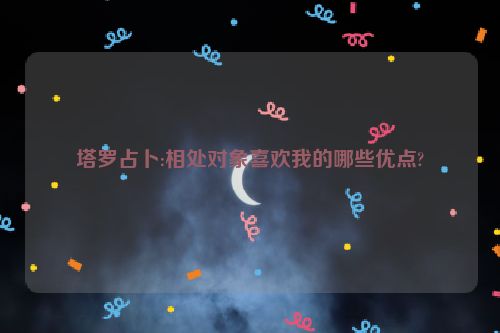 塔罗占卜:相处对象喜欢我的哪些优点?