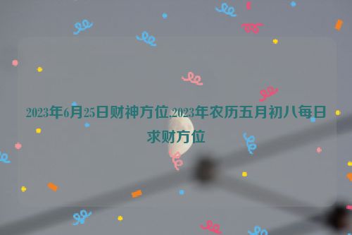 2023年6月25日财神方位,2023年农历五月初八每日求财方位