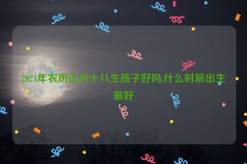 2021年农历正月十八生孩子好吗,什么时辰出生最好