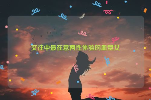 交往中最在意两性体验的血型女