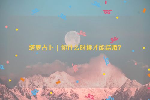 塔罗占卜 | 你什么时候才能结婚？