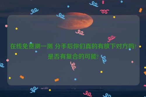 在线免费测一测 分手后你们真的有放下对方吗?是否有复合的可能?