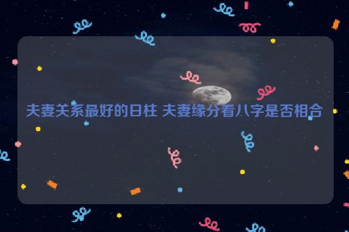 夫妻关系最好的日柱 夫妻缘分看八字是否相合