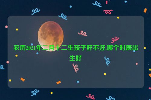 农历2021年二月十二生孩子好不好,哪个时辰出生好