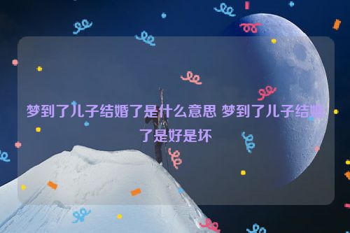 梦到了儿子结婚了是什么意思 梦到了儿子结婚了是好是坏