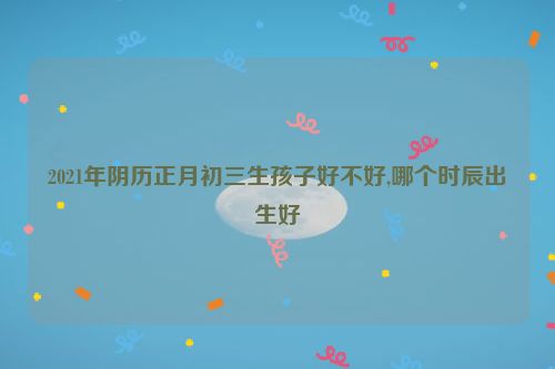 2021年阴历正月初三生孩子好不好,哪个时辰出生好