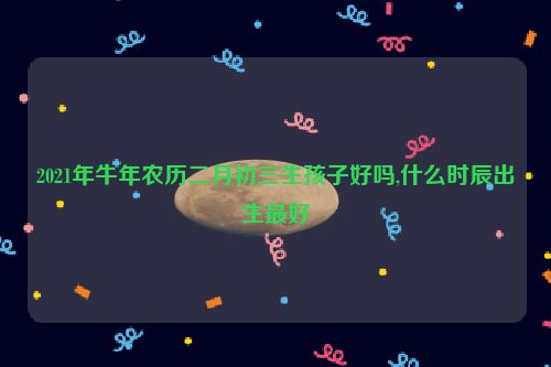 2021年牛年农历二月初三生孩子好吗,什么时辰出生最好