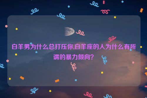 白羊男为什么总打压你,白羊座的人为什么有所谓的暴力倾向？