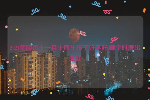 2021年阴历十一月十四生孩子好不好,哪个时辰出生好