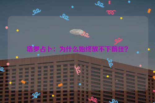 塔罗占卜：为什么始终放不下前任？