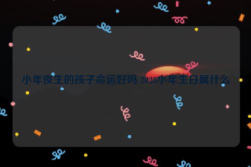 小年夜生的孩子命运好吗 2023小年生日属什么