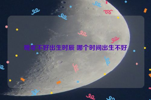 晚年不好出生时辰 哪个时间出生不好