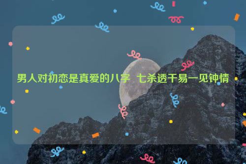 男人对初恋是真爱的八字  七杀透干易一见钟情