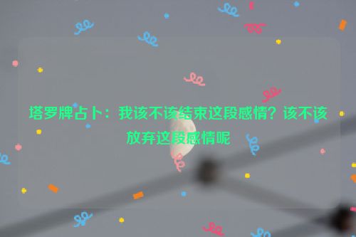 塔罗牌占卜：我该不该结束这段感情？该不该放弃这段感情呢