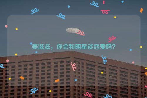 美滋滋，你会和明星谈恋爱吗？