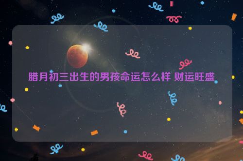 腊月初三出生的男孩命运怎么样 财运旺盛