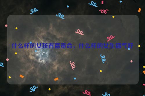 什么样的女孩有富贵命，什么样的女生福气好