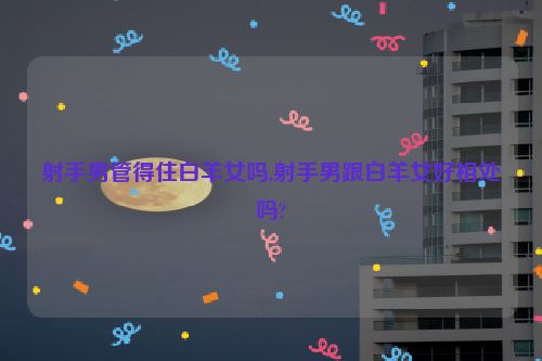 射手男管得住白羊女吗,射手男跟白羊女好相处吗?