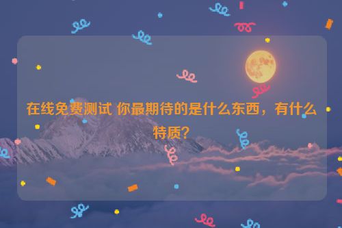 在线免费测试 你最期待的是什么东西，有什么特质？