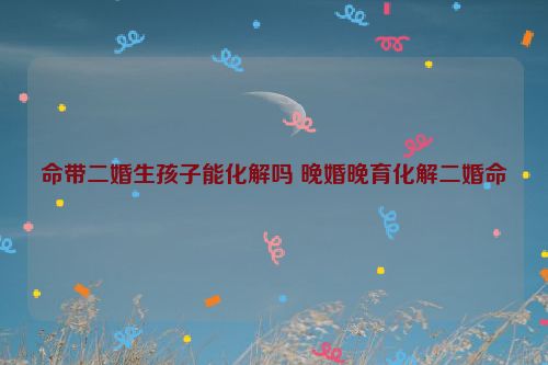 命带二婚生孩子能化解吗 晚婚晚育化解二婚命