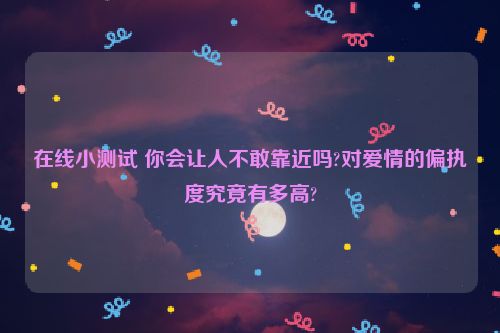 在线小测试 你会让人不敢靠近吗?对爱情的偏执度究竟有多高?