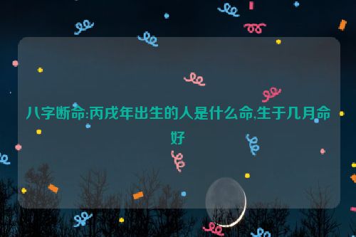 八字断命:丙戌年出生的人是什么命,生于几月命好