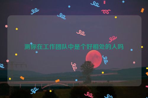 测你在工作团队中是个好相处的人吗