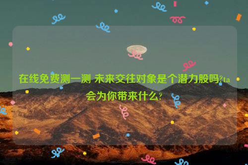 在线免费测一测 未来交往对象是个潜力股吗?ta会为你带来什么?