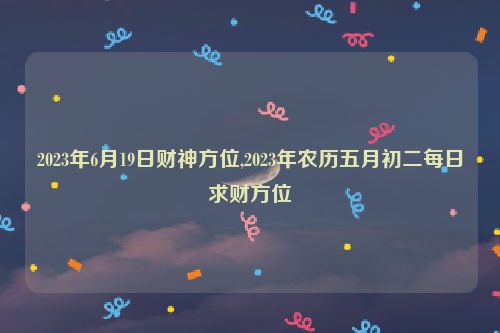 2023年6月19日财神方位,2023年农历五月初二每日求财方位