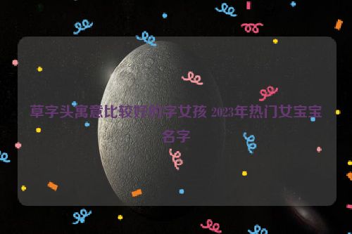 草字头寓意比较好的字女孩 2023年热门女宝宝名字