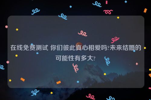 在线免费测试 你们彼此真心相爱吗?未来结婚的可能性有多大?