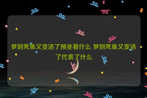 梦到死鱼又变活了预兆着什么 梦到死鱼又变活了代表了什么