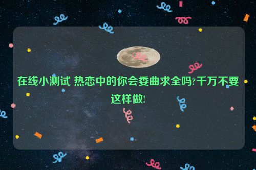 在线小测试 热恋中的你会委曲求全吗?千万不要这样做!