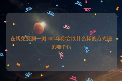 在线免费测一测 2024年你会以什么样的方式遇见那个TA