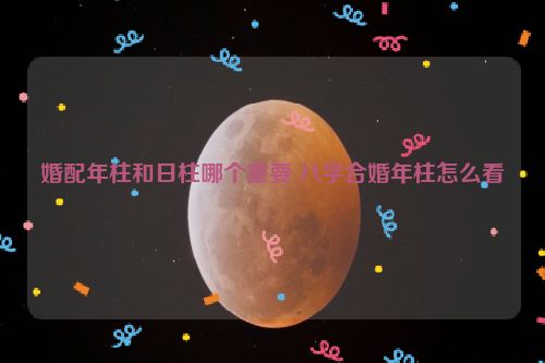 婚配年柱和日柱哪个重要 八字合婚年柱怎么看