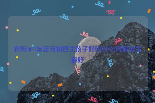 农历2021年正月初四生孩子好吗,什么时辰出生最好