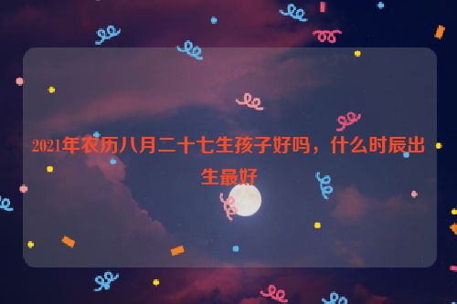 2021年农历八月二十七生孩子好吗，什么时辰出生最好