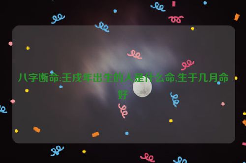 八字断命:壬戌年出生的人是什么命,生于几月命好