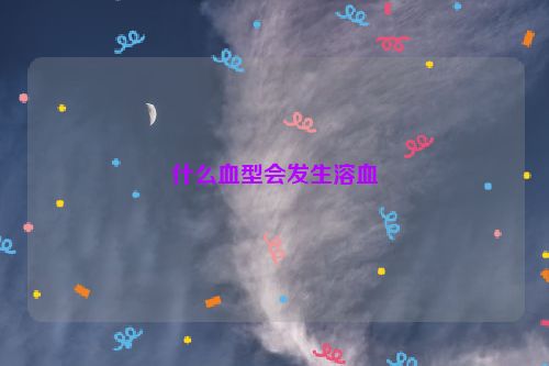 什么血型会发生溶血