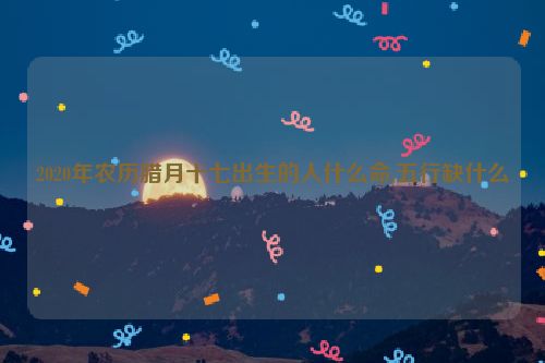 2020年农历腊月十七出生的人什么命,五行缺什么