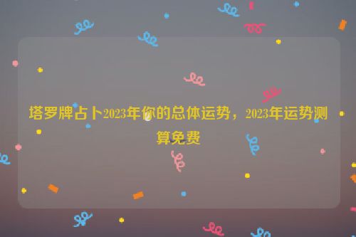 塔罗牌占卜2023年你的总体运势，2023年运势测算免费