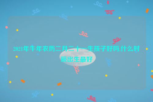 2021年牛年农历二月二十一生孩子好吗,什么时辰出生最好