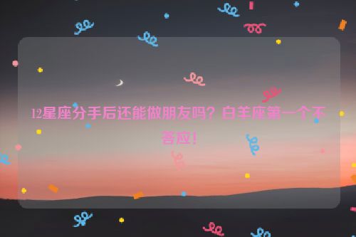 12星座分手后还能做朋友吗？白羊座第一个不答应！