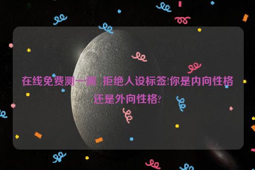 在线免费测一测  拒绝人设标签!你是内向性格还是外向性格?