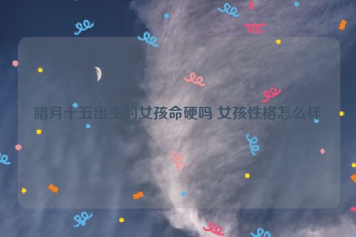 腊月十五出生的女孩命硬吗 女孩性格怎么样