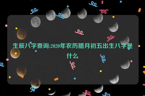 生辰八字查询:2020年农历腊月初五出生八字是什么