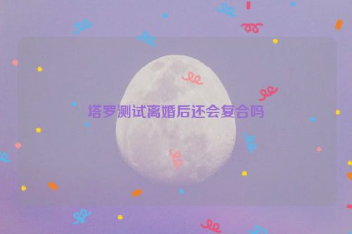 塔罗测试离婚后还会复合吗