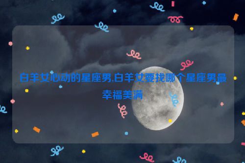 白羊女心动的星座男,白羊女要找哪个星座男最幸福美满