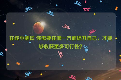 在线小测试 你需要在哪一方面提升自己，才能够收获更多可行性？