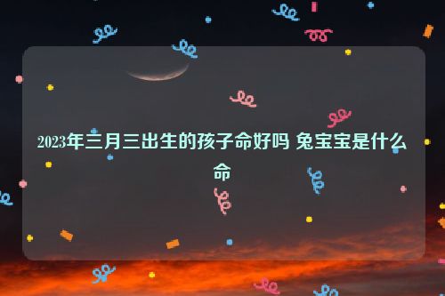 2023年三月三出生的孩子命好吗 兔宝宝是什么命